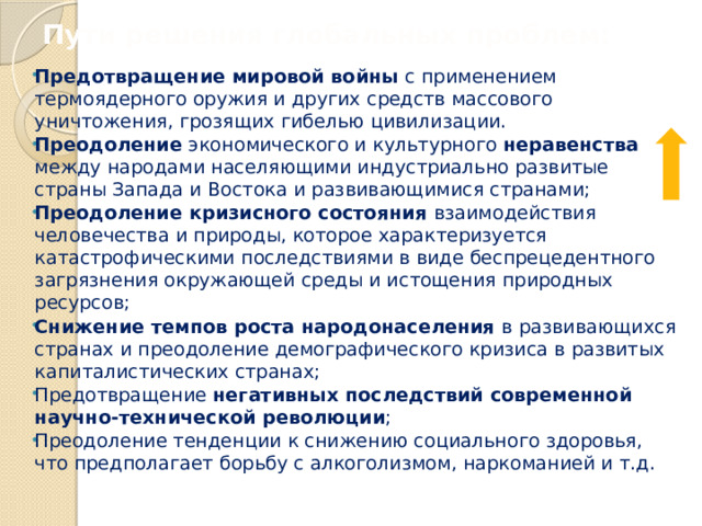 Пути решения глобальных проблем: Предотвращение мировой войны с применением термоядерного оружия и других средств массового уничтожения, грозящих гибелью цивилизации. Преодоление экономического и культурного неравенства между народами населяющими индустриально развитые страны Запада и Востока и развивающимися странами; Преодоление кризисного состояния взаимодействия человечества и природы, которое характеризуется катастрофическими последствиями в виде беспрецедентного загрязнения окружающей среды и истощения природных ресурсов; Снижение темпов роста народонаселения в развивающихся странах и преодоление демографического кризиса в развитых капиталистических странах; Предотвращение негативных последствий современной научно-технической революции ; Преодоление тенденции к снижению социального здоровья, что предполагает борьбу с алкоголизмом, наркоманией и т.д. 