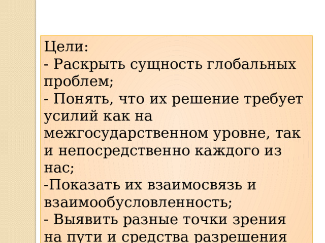 Цели: - Раскрыть сущность глобальных проблем; - Понять, что их решение требует усилий как на межгосударственном уровне, так и непосредственно каждого из нас; -Показать их взаимосвязь и взаимообусловленность; - Выявить разные точки зрения на пути и средства разрешения глобальных проблем. 