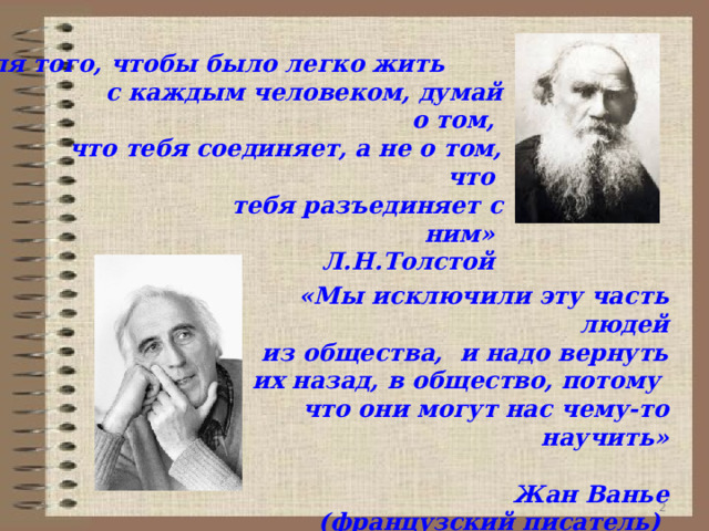     «Для того, чтобы было легко жить                               с каждым человеком, думай о том,                      что тебя соединяет, а не о том, что                                         тебя разъединяет с ним»                               Л.Н.Толстой   «Мы исключили эту часть людей  из общества,  и надо вернуть их назад, в общество, потому что они могут нас чему-то научить»                                                                         Жан Ванье (французский писатель)   