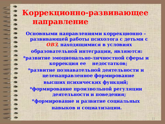 Коррекционно-развивающее направление Основными направлениями коррекционно –развивающей работы психолога с детьми с ОВЗ , находящимися в условиях  образовательной интеграции, являются: *развитие эмоционально-личностной сферы и коррекция ее недостатков; *развитие познавательной деятельности и целенаправленное формирование высших психических функций; *формирование произвольной регуляции деятельности и поведения; *формирование и развитие социальных  навыков и социализации.  9 