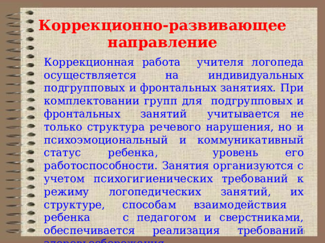 Коррекционно-развивающее направление Коррекционная работа учителя логопеда осуществляется на индивидуальных подгрупповых и фронтальных занятиях. При комплектовании групп для подгрупповых и фронтальных занятий учитывается не только структура речевого нарушения, но и психоэмоциональный и коммуникативный статус ребенка, уровень его работоспособности. Занятия организуются с учетом психогигиенических требований к режиму логопедических занятий, их структуре, способам взаимодействия ребенка с педагогом и сверстниками, обеспечивается реализация требований здоровьесбережения. 9 9 