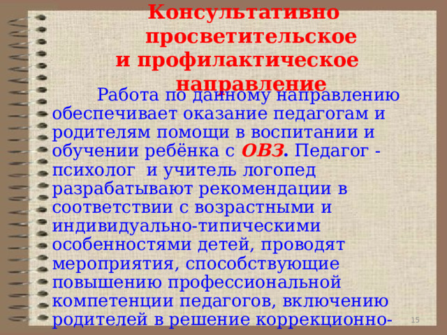  Консультативно просветительское  и профилактическое    направление    Работа по данному направлению обеспечивает оказание педагогам и родителям помощи в воспитании и обучении ребёнка с ОВЗ . Педагог -психолог и учитель логопед разрабатывают рекомендации в соответствии с возрастными и индивидуально-типическими особенностями детей,  проводят мероприятия, способствующие повышению профессиональной компетенции педагогов, включению  родителей в решение коррекционно-воспитательных задач. 9 