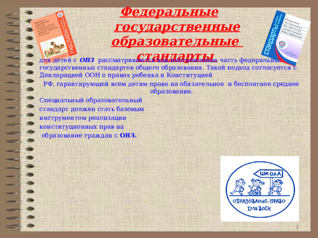 Федеральные государственные образовательные стандарты для детей с ОВЗ рассматриваются как неотъемлемая часть федеральных государственных стандартов общего образования. Такой подход согласуется с Декларацией ООН о правах ребенка и Конституцией РФ, гарантирующей всем детям право на обязательное и бесплатное среднее образование. Специальный образовательный стандарт должен стать базовым инструментом реализации конституционных прав на  образование граждан с ОВЗ.       