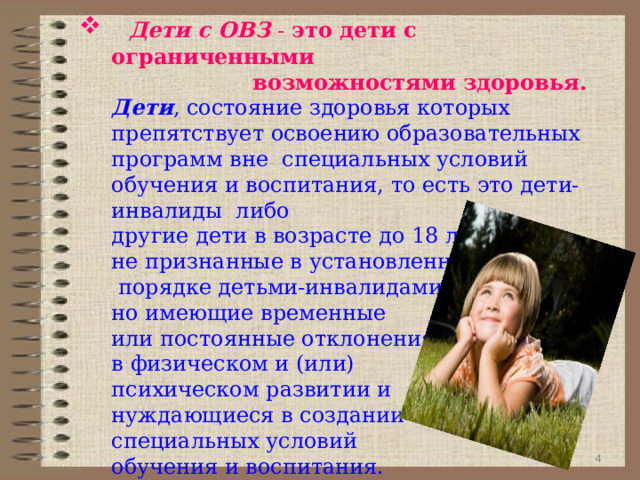  Дети с ОВЗ  -  это дети с ограниченными  возможностями здоровья.   Дети , состояние здоровья которых препятствует освоению образовательных программ вне  специальных условий обучения и воспитания, то есть это дети-инвалиды  либо  другие дети в возрасте до 18 лет,  не признанные в установленном  порядке детьми-инвалидами,  но имеющие временные   или постоянные отклонения  в физическом и (или)  психическом развитии и   нуждающиеся в создании  специальных условий  обучения и воспитания.  