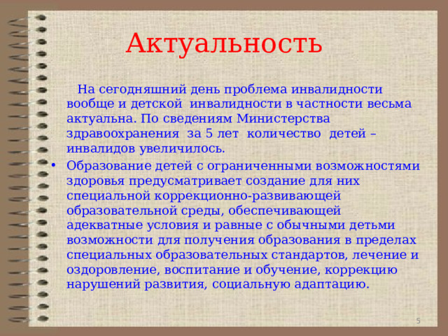 Актуальность  На сегодняшний день проблема инвалидности вообще и детской  инвалидности в частности весьма актуальна. По сведениям Министерства здравоохранения  за 5 лет  количество  детей – инвалидов увеличилось. Образование детей с ограниченными возможностями здоровья предусматривает создание для них специальной коррекционно-развивающей образовательной среды, обеспечивающей адекватные условия и равные с обычными детьми возможности для получения образования в пределах специальных образовательных стандартов, лечение и оздоровление, воспитание и обучение, коррекцию нарушений развития, социальную адаптацию.   