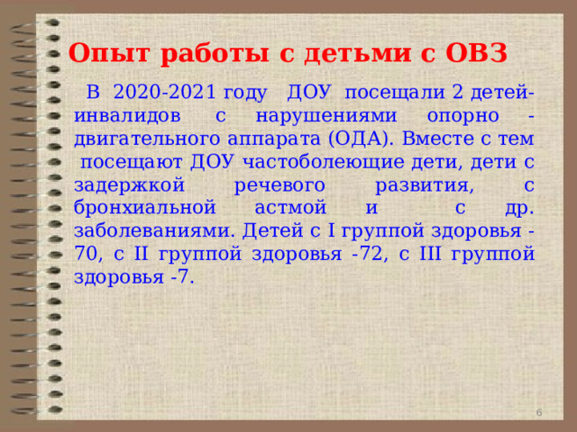  Опыт работы с детьми с ОВЗ  В 2020-2021 году ДОУ  посещали 2 детей-инвалидов  с нарушениями опорно - двигательного аппарата (ОДА). Вместе с тем посещают ДОУ частоболеющие дети, дети с задержкой речевого развития, с бронхиальной астмой и с др. заболеваниями. Детей с I группой здоровья -70, с II группой здоровья -72, с III группой здоровья -7 .  