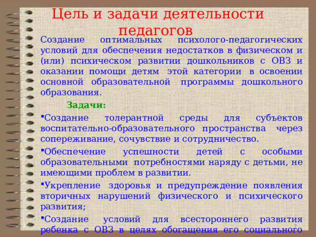 Цель и задачи деятельности педагогов Создание оптимальных психолого-педагогических условий для обеспечения недостатков в физическом и (или) психическом развитии дошкольников с ОВЗ и оказании помощи детям  этой категории  в освоении основной образовательной  программы дошкольного образования.           Задачи: Создание толерантной среды для субъектов воспитательно-образовательного пространства  через сопереживание, сочувствие и сотрудничество. Обеспечение успешности детей с особыми образовательными  потребностями наряду с детьми, не имеющими проблем в развитии. Укрепление  здоровья и предупреждение появления вторичных нарушений физического и психического развития; Создание  условий для всестороннего развития ребенка с ОВЗ в целях обогащения его социального опыта и гармоничного включения в коллектив сверстников общеразвивающей группы.  