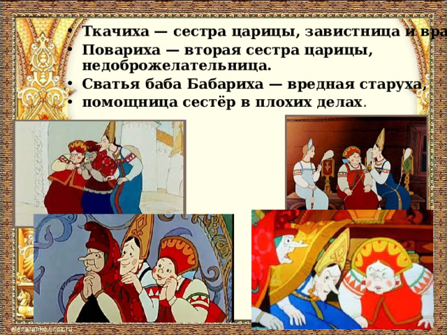 Ткачиха — сестра царицы, завистница и враг. Повариха — вторая сестра царицы, недоброжелательница. Сватья баба Бабариха — вредная старуха, помощница сестёр в плохих делах . 