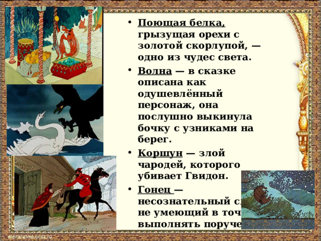 Поющая белка, грызущая орехи с золотой скорлупой, — одно из чудес света. Волна — в сказке описана как одушевлённый персонаж, она послушно выкинула бочку с узниками на берег. Коршун — злой чародей, которого убивает Гвидон. Гонец — несознательный слуга, не умеющий в точности выполнять поручения.  