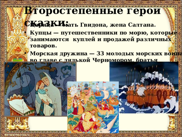 Второстепенные герои сказки: Царица — мать Гвидона, жена Салтана. Купцы — путешественники по морю, которые занимаются куплей и продажей различных товаров. Морская дружина — 33 молодых морских воина во главе с дядькой Черномором, братья царевны. 