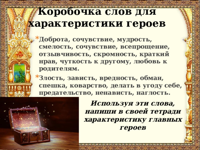Коробочка слов для характеристики героев Доброта, сочувствие, мудрость, смелость, сочувствие, всепрощение, отзывчивость, скромность, краткий нрав, чуткость к другому, любовь к родителям. Злость, зависть, вредность, обман, спешка, коварство, делать в угоду себе, предательство, ненависть, наглость. Используя эти слова, напиши в своей тетради характеристику главных героев 