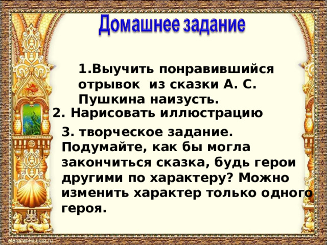 1.Выучить понравившийся отрывок из сказки А. С. Пушкина наизусть. 2. Нарисовать иллюстрацию 3. творческое задание. Подумайте, как бы могла закончиться сказка, будь герои другими по характеру? Можно изменить характер только одного героя. 