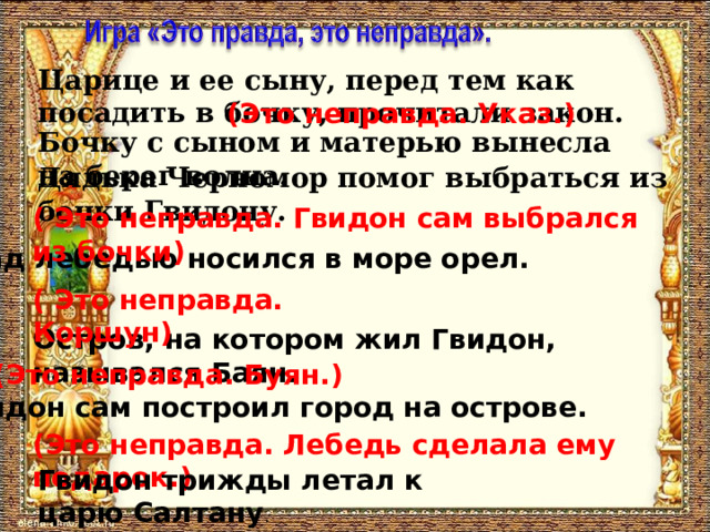 Царице и ее сыну, перед тем как посадить в бочку, прочитали закон. (Это неправда. Указ.) Бочку с сыном и матерью вынесла на берег волна. Дядька Черномор помог выбраться из бочки Гвидону. ( Это неправда. Гвидон сам выбрался из бочки) Над лебедью носился в море орел. ( Это неправда. Коршун) Остров, на котором жил Гвидон, назывался Баян. (Это неправда. Буян.) Гвидон сам построил город на острове. (Это неправда. Лебедь сделала ему подарок.) Гвидон трижды летал к царю Салтану . 