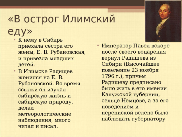 «В острог Илимский еду» К нему в Сибирь приехала сестра его жены, Е. В. Рубановская, и привезла младших детей. В Илимске Радищев женился на Е. В. Рубановской. Во время ссылки он изучал сибирскую жизнь и сибирскую природу, делал метеорологические наблюдения, много читал и писал.   Император Павел вскоре после своего воцарения вернул Радищева из Сибири (Высочайшее повеление 23 ноября 1796 г.), причем Радищеву предписано было жить в его имении Калужской губернии, сельце Немцове, а за его поведением и перепиской велено было наблюдать губернатору  