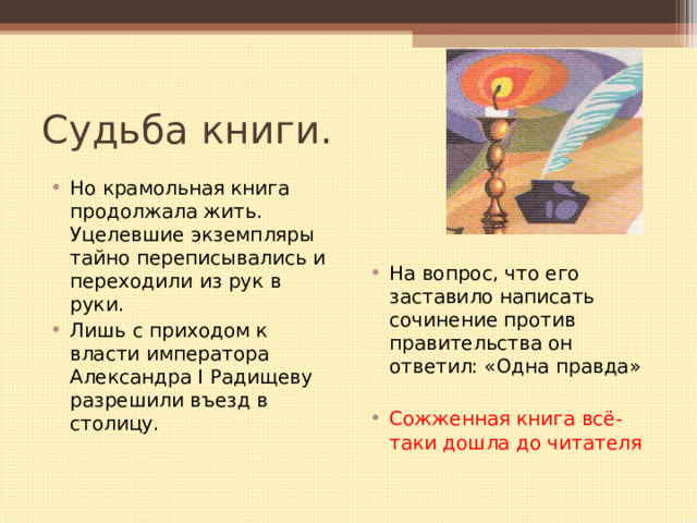 Судьба книги. На вопрос, что его заставило написать сочинение против правительства он ответил: «Одна правда»  Сожженная книга всё- таки дошла до читателя  Но крамольная книга продолжала жить. Уцелевшие экземпляры тайно переписывались и переходили из рук в руки. Лишь с приходом к власти императора Александра I Радищеву разрешили въезд в столицу.   
