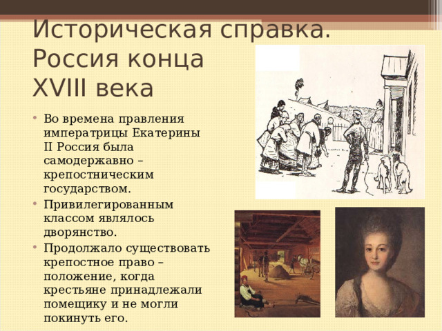 Историческая справка.  Россия конца  XVIII века Во времена правления императрицы Екатерины II Россия была самодержавно – крепостническим государством. Привилегированным классом являлось дворянство. Продолжало существовать крепостное право – положение, когда крестьяне принадлежали помещику и не могли покинуть его.   