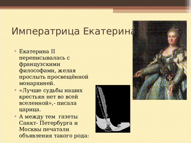 Императрица Екатерина II Екатерина II переписывалась с французскими философами, желая прослыть просвещённой монархиней. «Лучше судьбы наших крестьян нет во всей вселенной»,- писала царица. А между тем газеты Санкт- Петербурга и Москвы печатали объявления такого рода:   
