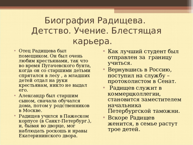 Биография Радищева.  Детство. Учение. Блестящая карьера. Отец Радищева был помещиком. Он был очень любим крестьянами, так что во время Пугачевского бунта, когда он со старшими детьми спрятался в лесу , а младших детей отдал на руки крестьянам, никто не выдал его. Александр был старшим сыном, сначала обучался дома, потом у родственников в Москве. Радищев учился в Пажеском корпусе (в Санкт-Петербург.), и, бывая во дворце, мог наблюдать роскошь и нравы Екатерининского двора. Как лучший студент был отправлен за границу учиться. Вернувшись в Россию, поступил на службу – протоколистом в Сенат.  Радищев служит в коммерцколлегии, становится заместителем начальника Петербургской таможни. Вскоре Радищев женится, в семье растут трое детей. 