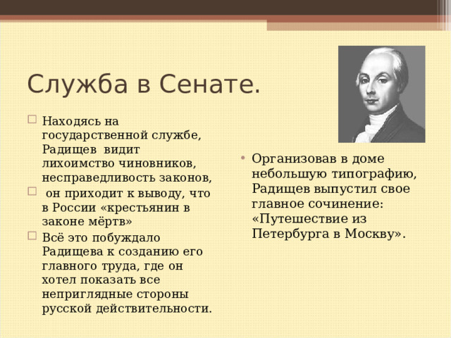 Служба в Сенате. Находясь на государственной службе, Радищев видит лихоимство чиновников, несправедливость законов,  он приходит к выводу, что в России «крестьянин в законе мёртв» Всё это побуждало Радищева к созданию его главного труда, где он хотел показать все неприглядные стороны русской действительности. Организовав в доме небольшую типографию, Радищев выпустил свое главное сочинение: «Путешествие из Петербурга в Москву». 