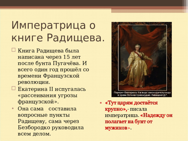 Императрица о  книге Радищева. Книга Радищева была написана через 15 лет после бунта Пугачёва. И всего один год прошёл со времени Французской революции. Екатерина II испугалась «рассеивания угрозы французской». Она сама составила вопросные пункты Радищеву, сама через Безбородко руководила всем делом.  