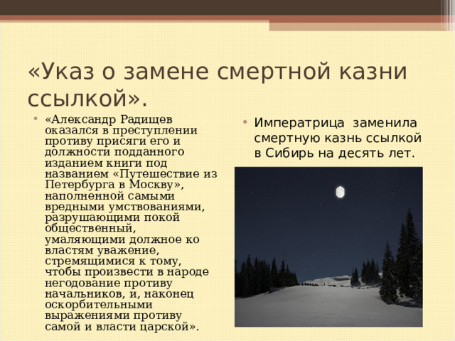 «Указ о замене смертной казни ссылкой». «Александр Радищев оказался в преступлении противу присяги его и должности подданного изданием книги под названием «Путешествие из Петербурга в Москву», наполненной самыми вредными умствованиями, разрушающими покой общественный, умаляющими должное ко властям уважение, стремящимися к тому, чтобы произвести в народе негодование противу начальников, и, наконец оскорбительными выражениями противу самой и власти царской».  Императрица заменила смертную казнь ссылкой в Сибирь на десять лет.   