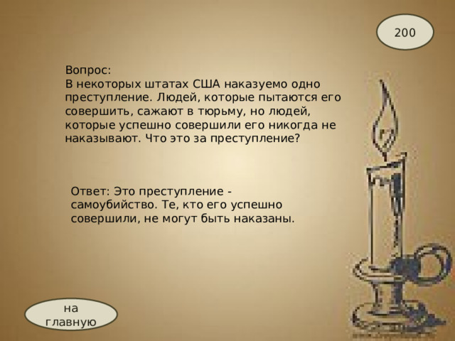 200 Вопрос: В некоторых штатах США наказуемо одно преступление. Людей, которые пытаются его совершить, сажают в тюрьму, но людей, которые успешно совершили его никогда не наказывают. Что это за преступление? Ответ: Это преступление - самоубийство. Те, кто его успешно совершили, не могут быть наказаны.   на главную 