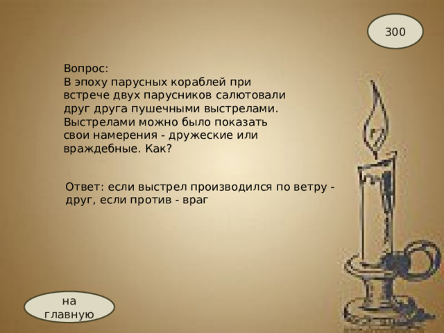 300 Вопрос: В эпоху парусных кораблей при встрече двух парусников салютовали друг друга пушечными выстрелами. Выстрелами можно было показать свои намерения - дружеские или враждебные. Как? Ответ: если выстрел производился по ветру - друг, если против - враг на главную 