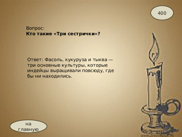 400 Вопрос:  Кто такие «Три сестрички»? Ответ: Фасоль, кукуруза и тыква — три основные культуры, которые индейцы выращивали повсюду, где бы ни находились. на главную 