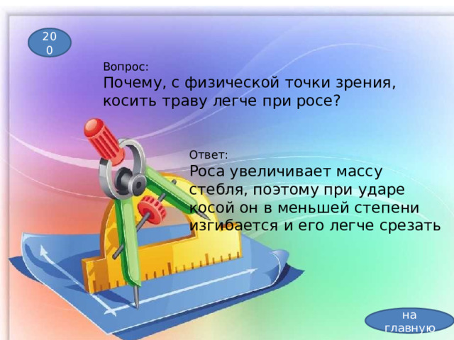 200 Вопрос: Почему, с физической точки зрения, косить траву легче при росе?  Ответ: Роса увеличивает массу стебля, поэтому при ударе косой он в меньшей степени изгибается и его легче срезать на главную 