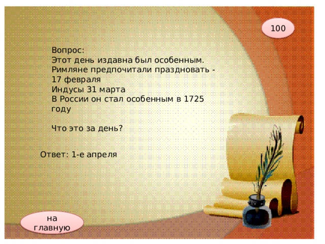 100 Вопрос: Этот день издавна был особенным.  Римляне предпочитали праздновать - 17 февраля  Индусы 31 марта  В России он стал особенным в 1725 году   Что это за день? Ответ: 1-е апреля на главную 