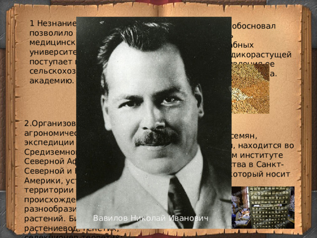 1 Незнание латыни не позволило ему поступить на медицинский факультет университета и он поступает в Петровскую сельскохозяйственную академию. 3.Этот ученый обосновал необходимость широкомасштабных исследований дикорастущей флоры для выявления ее генетического богатства.  2.Организовал ботанико-агрономические экспедиции в страны Средиземноморья, Северной Африки, Северной и Южной Америки, установил на их территории древние очаги происхождения и разнообразия культурных растений.  Биолог, ботаник-растениевод, генетик, селекционер-теоретик; географ, путешественник 4.Коллекция семян, собранных им, находится во Всероссийском институте растениеводства в Санкт-Петербурге, который носит имя ученого. Вавилов Николай Иванович 