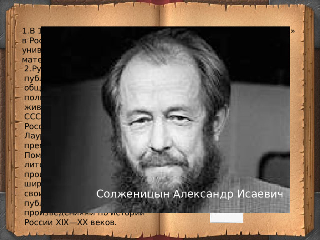 1.В 1936 году поступил в Ростовский государственный университет на физико-математический факультет.   3. Написал рассказ «Щ-854» 2.Русский писатель, публицист, поэт, общественный и политический деятель, живший и работавший в СССР, Швейцарии, США и России. Лауреат Нобелевской премии по литературе .   Помимо художественных литературных произведений, получил широкую известность своими историко-публицистическими произведениями по истории России XIX—XX веков.   4.Был в заключении и ссылке. Реабилитирован в 1957 году. Позднее выгнан из страны и триумфально вернулся в Россию в 1994 году. Солженицын Александр Исаевич 