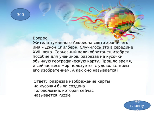 300 Вопрос: Жители туманного Альбиона свято хранят его имя – Джон Спилберн. Случилось это в середине XVIII века. Серьезный великобританец изобрел пособие для учеников, разрезав на кусочки обычную географическую карту. Прошло время, и сейчас весь мир пользуется с удовольствием его изобретением. А как оно называется? Ответ: разрезав изображение карты на кусочки была создана головоломка, которая сейчас называется Puzzle на главную 