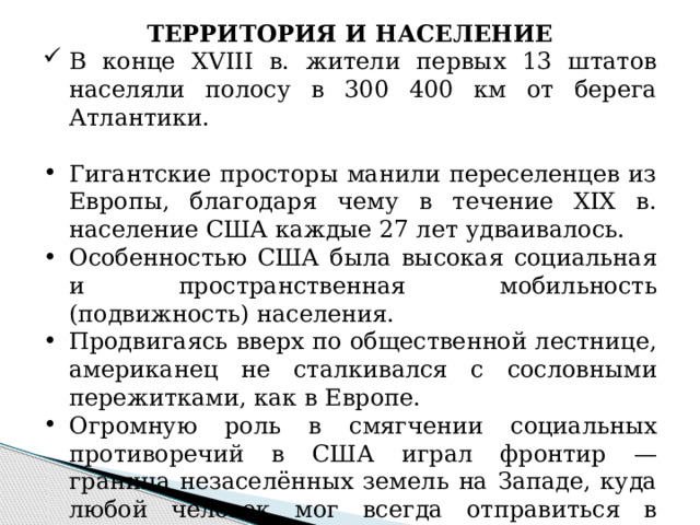 ТЕРРИТОРИЯ И НАСЕЛЕНИЕ В конце XVIII в. жители первых 13 штатов населяли полосу в 300 400 км от берега Атлантики. Гигантские просторы манили переселенцев из Европы, благодаря чему в течение XIX в. население США каждые 27 лет удваивалось. Особенностью США была высокая социальная и пространственная мобильность (подвижность) населения. Продвигаясь вверх по общественной лестнице, американец не сталкивался с сословными пережитками, как в Европе. Огромную роль в смягчении социальных противоречий в США играл фронтир — граница незаселённых земель на Западе, куда любой человек мог всегда отправиться в поисках лучшей доли. 