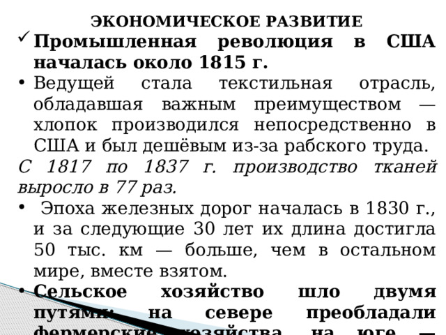 ЭКОНОМИЧЕСКОЕ РАЗВИТИЕ Промышленная революция в США началась около 1815 г. Ведущей стала текстильная отрасль, обладавшая важным преимуществом — хлопок производился непосредственно в США и был дешёвым из-за рабского труда. С 1817 по 1837 г. производство тканей выросло в 77 раз.  Эпоха железных дорог началась в 1830 г., и за следующие 30 лет их длина достигла 50 тыс. км — больше, чем в остальном мире, вместе взятом. Сельское хозяйство шло двумя путями: на севере преобладали фермерские хозяйства, на юге — рабовладельческие плантации. 