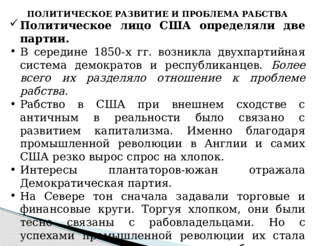 ПОЛИТИЧЕСКОЕ РАЗВИТИЕ И ПРОБЛЕМА РАБСТВА Политическое лицо США определяли две партии. В середине 1850-х гг. возникла двухпартийная система демократов и республиканцев. Более всего их разделяло отношение к проблеме рабства. Рабство в США при внешнем сходстве с античным в реальности было связано с развитием капитализма. Именно благодаря промышленной революции в Англии и самих США резко вырос спрос на хлопок. Интересы плантаторов-южан отражала Демократическая партия. На Севере тон сначала задавали торговые и финансовые круги. Торгуя хлопком, они были тесно связаны с рабовладельцами. Но с успехами промышленной революции их стала оттеснять промышленная буржуазия, представленная Республиканской партией.  