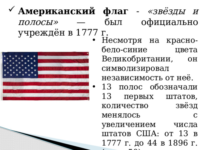 Американский флаг - «звёзды и полосы» — был официально учреждён в 1777 г. Несмотря на красно-бело-синие цвета Великобритании, он символизировал независимость от неё. 13 полос обозначали 13 первых штатов, количество звёзд менялось с увеличением числа штатов США: от 13 в 1777 г. до 44 в 1896 г. (ныне 50). 