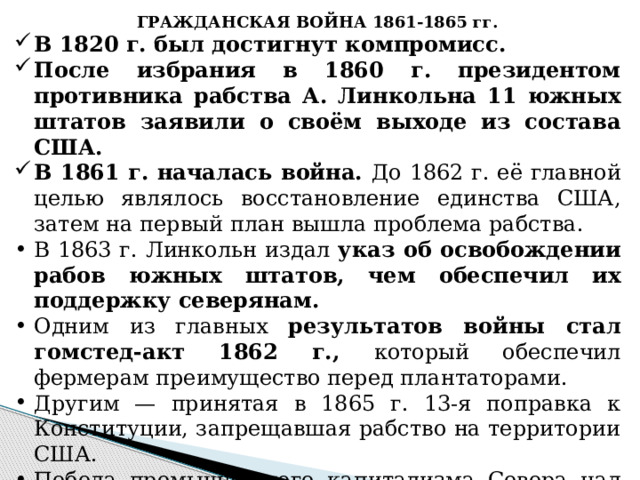 ГРАЖДАНСКАЯ ВОЙНА 1861-1865 гг. В 1820 г. был достигнут компромисс. После избрания в 1860 г. президентом противника рабства А. Линкольна 11 южных штатов заявили о своём выходе из состава США. В 1861 г. началась война. До 1862 г. её главной целью являлось восстановление единства США, затем на первый план вышла проблема рабства. В 1863 г. Линкольн издал указ об освобождении рабов южных штатов, чем обеспечил их поддержку северянам. Одним из главных результатов войны стал гомстед-акт 1862 г., который обеспечил фермерам преимущество перед плантаторами. Другим — принятая в 1865 г. 13-я поправка к Конституции, запрещавшая рабство на территории США. Победа промышленного капитализма Севера над рабовладельческим Югом устранила последние препятствия развитию буржуазных отношений в США. 