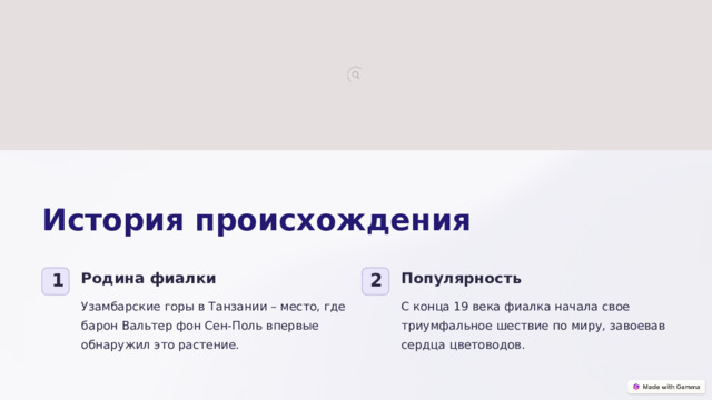 История происхождения Родина фиалки Популярность 1 2 Узамбарские горы в Танзании – место, где барон Вальтер фон Сен-Поль впервые обнаружил это растение. С конца 19 века фиалка начала свое триумфальное шествие по миру, завоевав сердца цветоводов.  