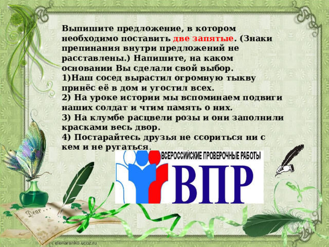 Выпишите предложение, в котором необходимо поставить две запятые . (Знаки препинания внутри предложений не расставлены.) Напишите, на каком основании Вы сделали свой выбор. 1)Наш сосед вырастил огромную тыкву принёс её в дом и угостил всех. 2) На уроке истории мы вспоминаем подвиги наших солдат и чтим память о них. 3) На клумбе расцвели розы и они заполнили красками весь двор. 4) Постарайтесь друзья не ссориться ни с кем и не ругаться . 