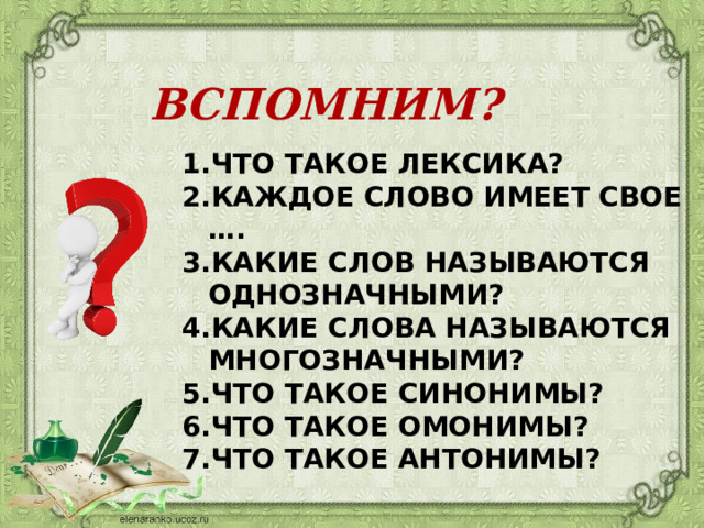 ВСПОМНИМ? ЧТО ТАКОЕ ЛЕКСИКА? КАЖДОЕ СЛОВО ИМЕЕТ СВОЕ …. КАКИЕ СЛОВ НАЗЫВАЮТСЯ ОДНОЗНАЧНЫМИ? КАКИЕ СЛОВА НАЗЫВАЮТСЯ МНОГОЗНАЧНЫМИ? ЧТО ТАКОЕ СИНОНИМЫ? ЧТО ТАКОЕ ОМОНИМЫ? ЧТО ТАКОЕ АНТОНИМЫ? 