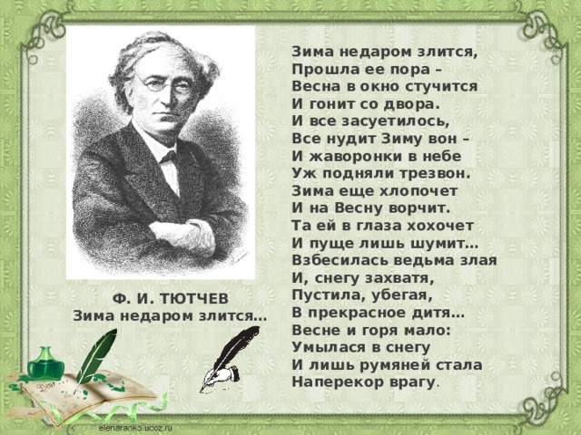 Зима недаром злится,  Прошла ее пора –  Весна в окно стучится  И гонит со двора. И все засуетилось,  Все нудит Зиму вон –  И жаворонки в небе  Уж подняли трезвон. Зима еще хлопочет  И на Весну ворчит.  Та ей в глаза хохочет  И пуще лишь шумит… Взбесилась ведьма злая  И, снегу захватя,  Пустила, убегая,  В прекрасное дитя… Весне и горя мало:  Умылася в снегу  И лишь румяней стала  Наперекор врагу . Ф. И. ТЮТЧЕВ Зима недаром злится… 