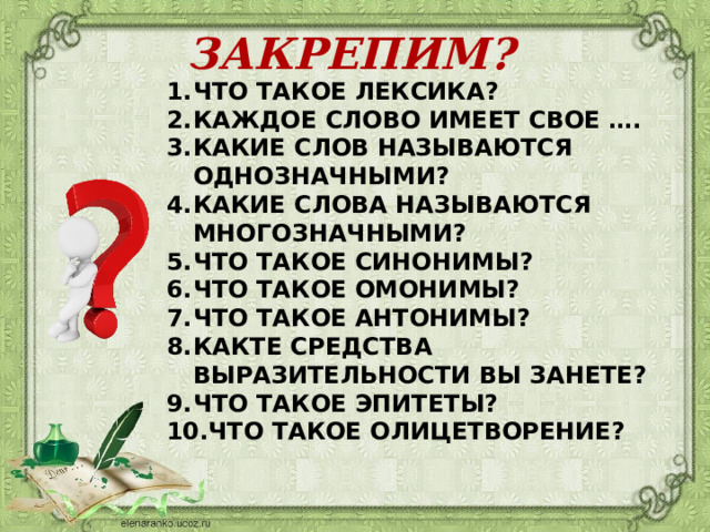 ЗАКРЕПИМ? ЧТО ТАКОЕ ЛЕКСИКА? КАЖДОЕ СЛОВО ИМЕЕТ СВОЕ …. КАКИЕ СЛОВ НАЗЫВАЮТСЯ ОДНОЗНАЧНЫМИ? КАКИЕ СЛОВА НАЗЫВАЮТСЯ МНОГОЗНАЧНЫМИ? ЧТО ТАКОЕ СИНОНИМЫ? ЧТО ТАКОЕ ОМОНИМЫ? ЧТО ТАКОЕ АНТОНИМЫ? КАКТЕ СРЕДСТВА ВЫРАЗИТЕЛЬНОСТИ ВЫ ЗАНЕТЕ? ЧТО ТАКОЕ ЭПИТЕТЫ? ЧТО ТАКОЕ ОЛИЦЕТВОРЕНИЕ? 