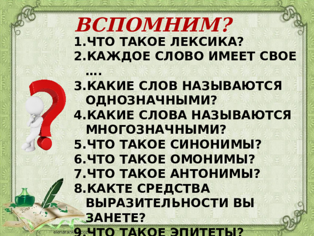 ВСПОМНИМ? ЧТО ТАКОЕ ЛЕКСИКА? КАЖДОЕ СЛОВО ИМЕЕТ СВОЕ …. КАКИЕ СЛОВ НАЗЫВАЮТСЯ ОДНОЗНАЧНЫМИ? КАКИЕ СЛОВА НАЗЫВАЮТСЯ МНОГОЗНАЧНЫМИ? ЧТО ТАКОЕ СИНОНИМЫ? ЧТО ТАКОЕ ОМОНИМЫ? ЧТО ТАКОЕ АНТОНИМЫ? КАКТЕ СРЕДСТВА ВЫРАЗИТЕЛЬНОСТИ ВЫ ЗАНЕТЕ? ЧТО ТАКОЕ ЭПИТЕТЫ? 