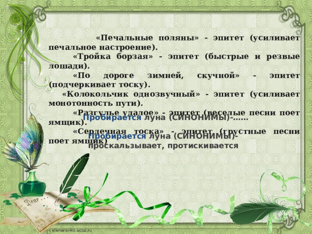  «Печальные поляны» - эпитет (усиливает печальное настроение).           «Тройка борзая» - эпитет (быстрые и резвые лошади).           «По дороге зимней, скучной» - эпитет (подчеркивает тоску).       «Колокольчик однозвучный» - эпитет (усиливает монотонность пути).           «Разгулье удалое» - эпитет (веселые песни поет ямщик).           «Сердечная тоска» - эпитет (грустные песни поет ямщик) Пробирается луна (СИНОНИМЫ)-…… Пробирается луна (СИНОНИМЫ)-проскальзывает, протискивается 