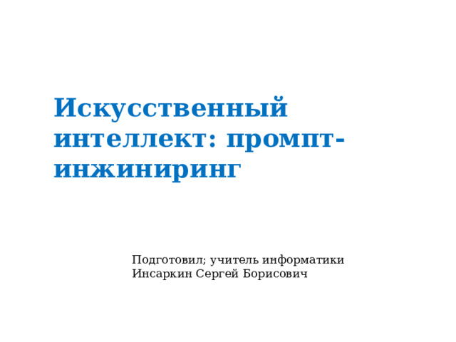 Искусственный интеллект: промпт-инжиниринг Подготовил; учитель информатики Инсаркин Сергей Борисович 