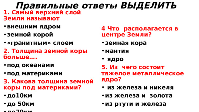 Правильные ответы ВЫДЕЛИТЬ   1. Самый верхний слой Земли называют внешним ядром земной корой «гранитным» слоем   2. Толщина земной коры больше….  под океанами под материками 4 Что располагается в центре Земли? 3. Какова толщина земной коры под материками? земная кора мантия  ядро 5. Из чего состоит тяжелое металлическое ядро? до10км до 50км до70км  из железа и никеля из железа и золота из ртути и железа  