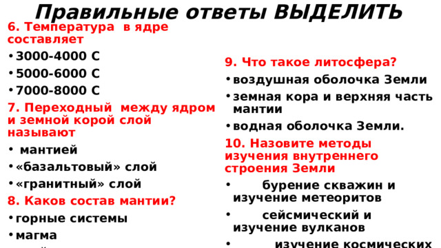 Правильные ответы ВЫДЕЛИТЬ   6. Температура в ядре составляет 3000-4000 С 5000-6000 С 7000-8000 С  7. Переходный между ядром и земной корой слой называют   мантией «базальтовый» слой «гранитный» слой 9. Что такое литосфера? 8. Каков состав мантии? воздушная оболочка Земли земная кора и верхняя часть мантии водная оболочка Земли. 10. Назовите методы изучения внутреннего строения Земли горные системы магма слой осадочных пород  бурение скважин и изучение метеоритов  сейсмический и изучение вулканов  изучение космических снимков и обнажений горных пород  используют все перечисленные методы  