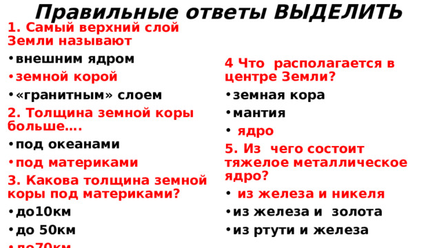 Правильные ответы ВЫДЕЛИТЬ   1. Самый верхний слой Земли называют внешним ядром   земной корой  «гранитным» слоем 4 Что располагается в центре Земли? земная кора мантия  ядро 2. Толщина земной коры больше…. 5. Из чего состоит тяжелое металлическое ядро? под океанами под материками  из железа и никеля из железа и золота из ртути и железа  3. Какова толщина земной коры под материками? до10км до 50км до70км 