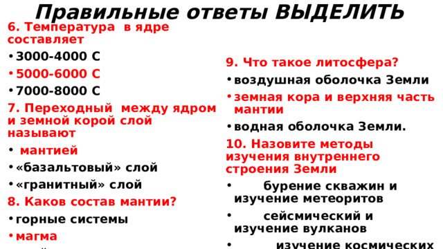 Правильные ответы ВЫДЕЛИТЬ   6. Температура в ядре составляет 3000-4000 С  5000-6000 С  7000-8000 С 9. Что такое литосфера? воздушная оболочка Земли 7. Переходный между ядром и земной корой слой называют земная кора и верхняя часть мантии  мантией «базальтовый» слой «гранитный» слой 8. Каков состав мантии? водная оболочка Земли. 10. Назовите методы изучения внутреннего строения Земли горные системы  бурение скважин и изучение метеоритов  сейсмический и изучение вулканов  изучение космических снимков и обнажений горных пород  используют все перечисленные методы магма слой осадочных пород  
